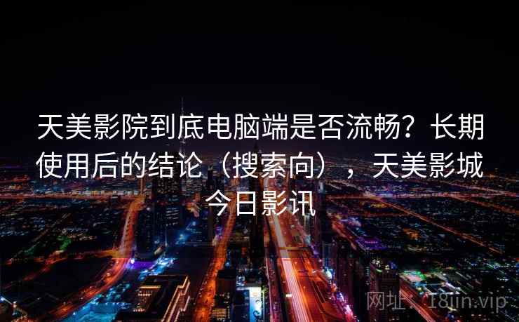 天美影院到底电脑端是否流畅？长期使用后的结论（搜索向），天美影城今日影讯