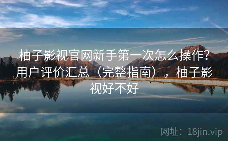 柚子影视官网新手第一次怎么操作？用户评价汇总（完整指南），柚子影视好不好