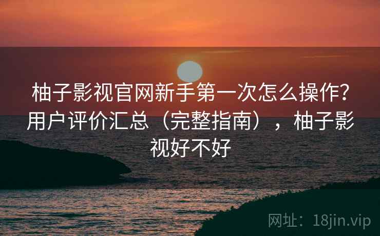 柚子影视官网新手第一次怎么操作？用户评价汇总（完整指南），柚子影视好不好