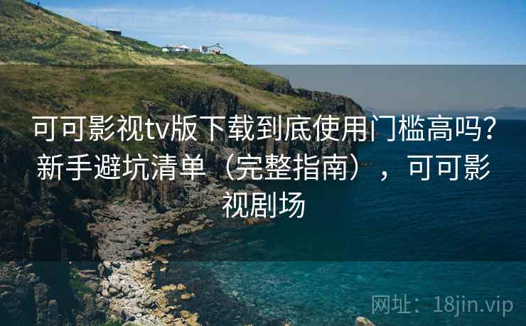 可可影视tv版下载到底使用门槛高吗？新手避坑清单（完整指南），可可影视剧场