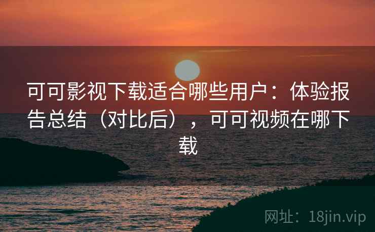 可可影视下载适合哪些用户：体验报告总结（对比后），可可视频在哪下载