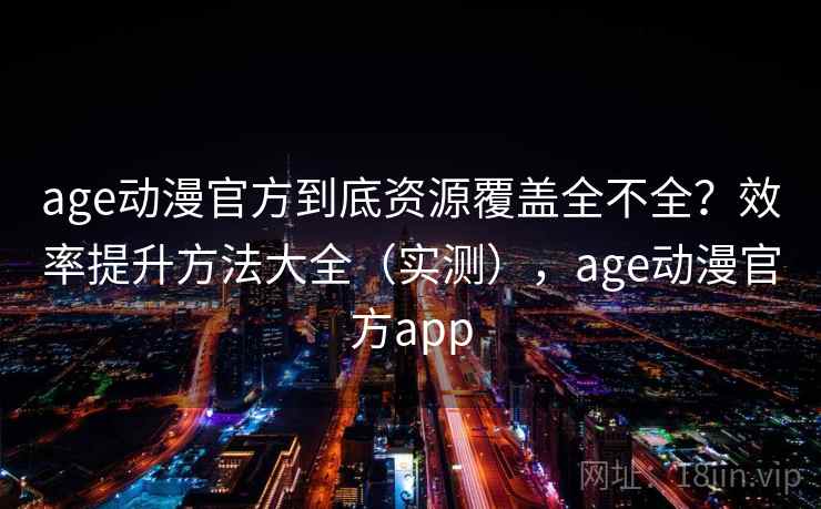 age动漫官方到底资源覆盖全不全？效率提升方法大全（实测），age动漫官方app