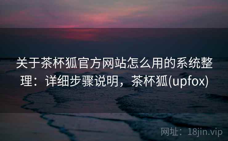 关于茶杯狐官方网站怎么用的系统整理：详细步骤说明，茶杯狐(upfox)