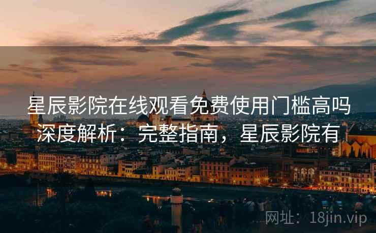 星辰影院在线观看免费使用门槛高吗深度解析：完整指南，星辰影院有