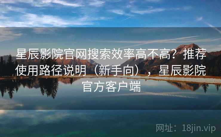 星辰影院官网搜索效率高不高？推荐使用路径说明（新手向），星辰影院官方客户端