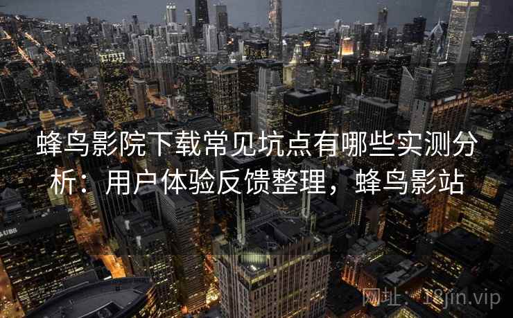 蜂鸟影院下载常见坑点有哪些实测分析：用户体验反馈整理，蜂鸟影站