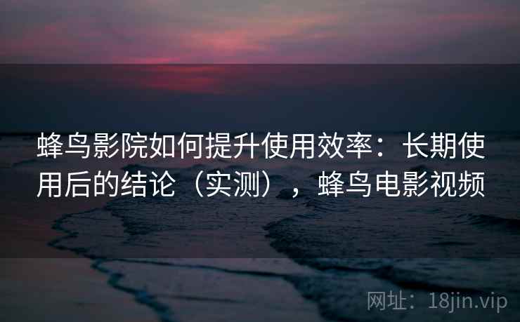 蜂鸟影院如何提升使用效率：长期使用后的结论（实测），蜂鸟电影视频