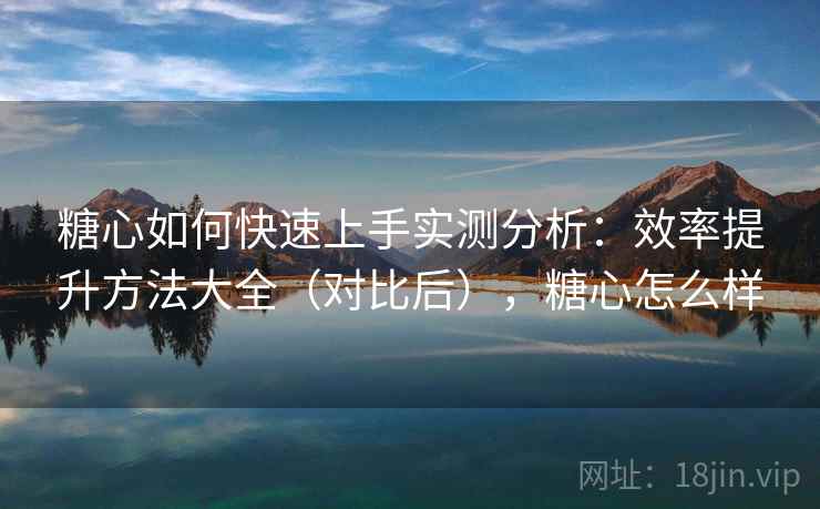 糖心如何快速上手实测分析：效率提升方法大全（对比后），糖心怎么样