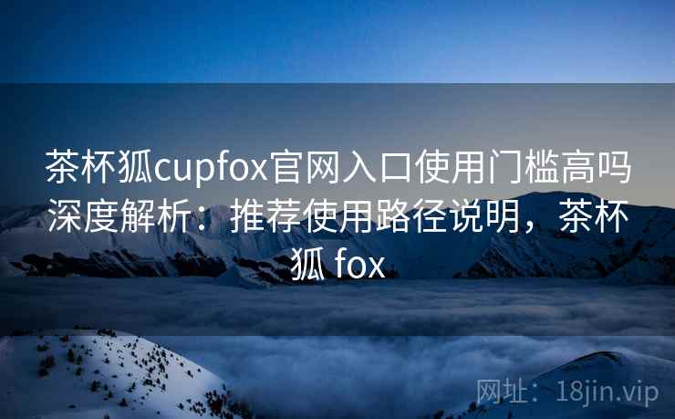 茶杯狐cupfox官网入口使用门槛高吗深度解析：推荐使用路径说明，茶杯狐 fox