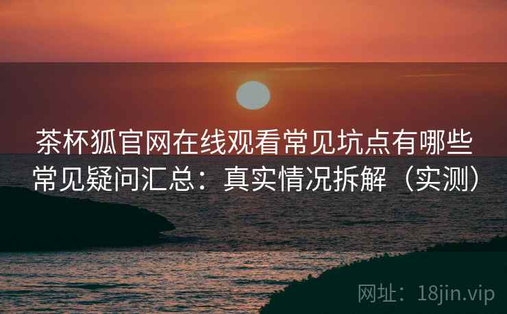 茶杯狐官网在线观看常见坑点有哪些常见疑问汇总：真实情况拆解（实测）
