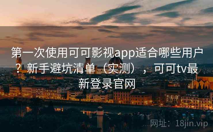 第一次使用可可影视app适合哪些用户？新手避坑清单（实测），可可tv最新登录官网