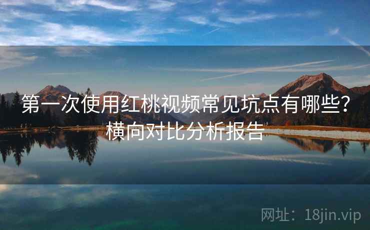 第一次使用红桃视频常见坑点有哪些？横向对比分析报告