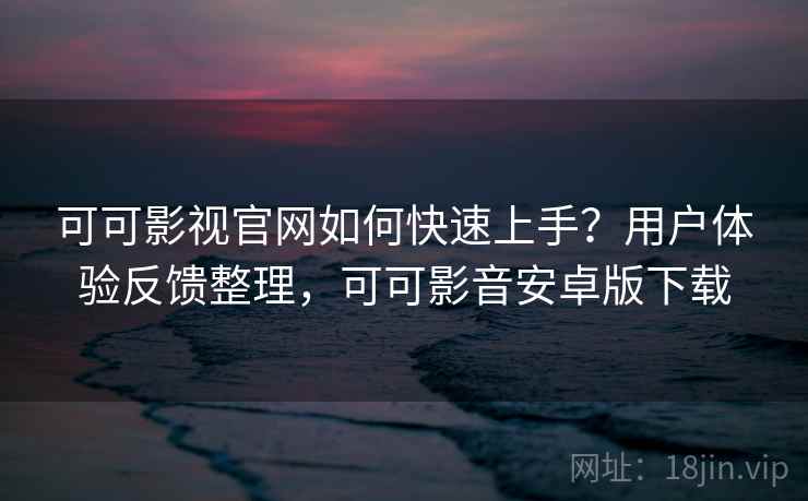 可可影视官网如何快速上手？用户体验反馈整理，可可影音安卓版下载
