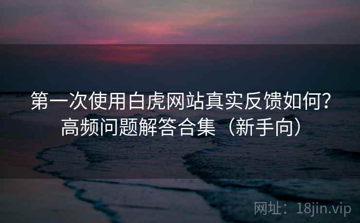 第一次使用白虎网站真实反馈如何？高频问题解答合集（新手向）