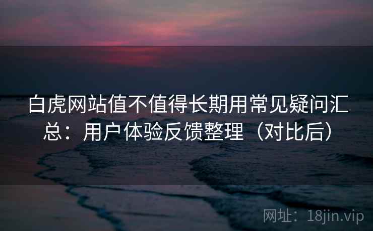 白虎网站值不值得长期用常见疑问汇总：用户体验反馈整理（对比后）