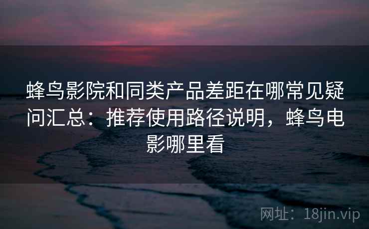 蜂鸟影院和同类产品差距在哪常见疑问汇总：推荐使用路径说明，蜂鸟电影哪里看