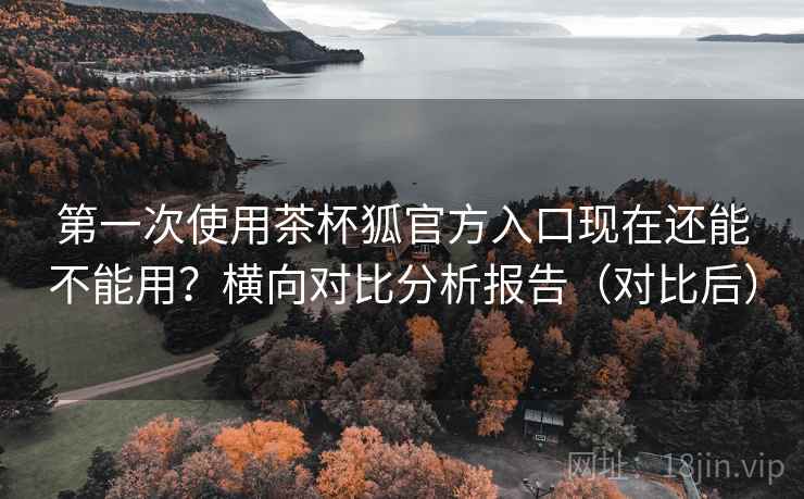 第一次使用茶杯狐官方入口现在还能不能用？横向对比分析报告（对比后）
