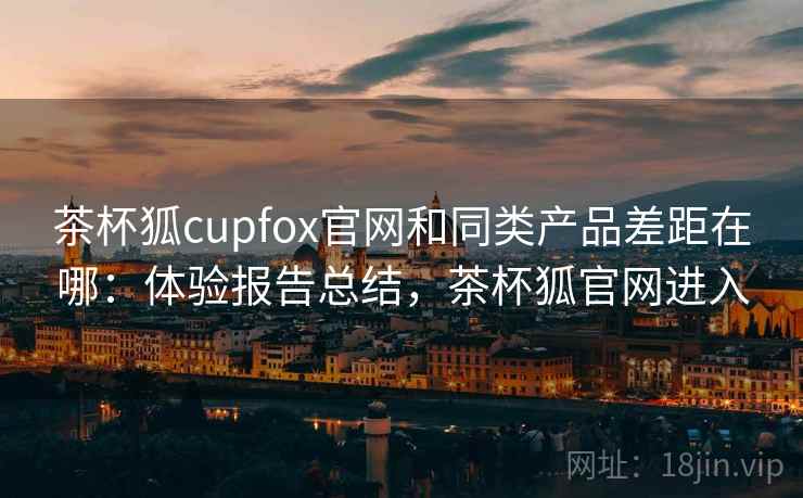 茶杯狐cupfox官网和同类产品差距在哪：体验报告总结，茶杯狐官网进入