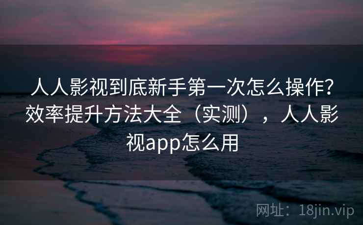 人人影视到底新手第一次怎么操作?效率提升方法大全(实测),人人影视app怎么用 人人影视到底新手第一次怎么操作?效率提升方法大全(实测),人人影视app怎么用