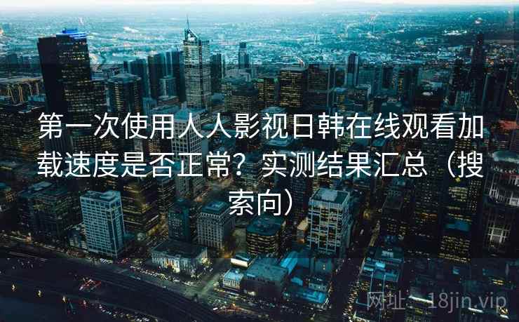 第一次使用人人影视日韩在线观看加载速度是否正常?实测结果汇总(搜索向) 第一次使用人人影视日韩在线观看加载速度是否正常?实测结果汇总(搜索向)