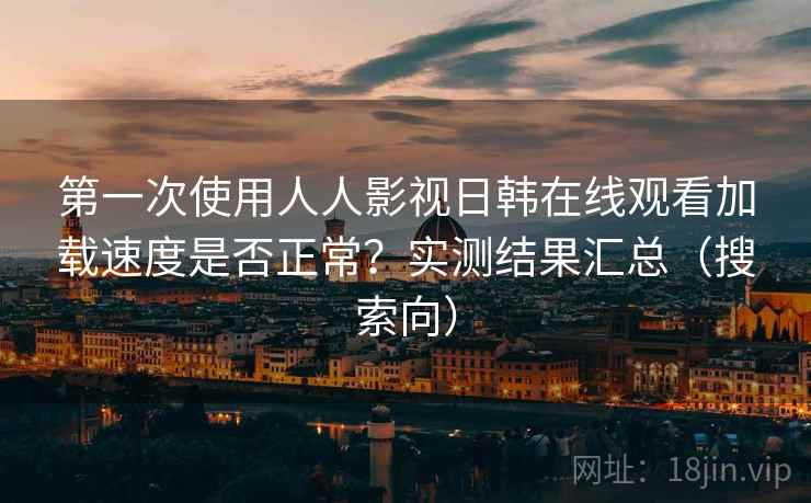 第一次使用人人影视日韩在线观看加载速度是否正常?实测结果汇总(搜索向) 第一次使用人人影视日韩在线观看加载速度是否正常?实测结果汇总(搜索向)