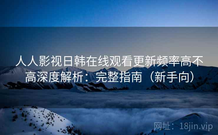人人影视日韩在线观看更新频率高不高深度解析：完整指南（新手向）