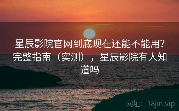 星辰影院官网到底现在还能不能用？完整指南（实测），星辰影院有人知道吗
