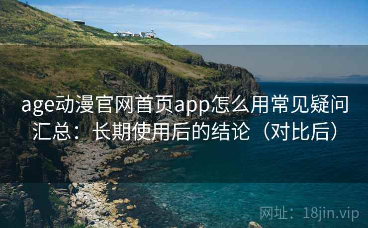 age动漫官网首页app怎么用常见疑问汇总：长期使用后的结论（对比后）