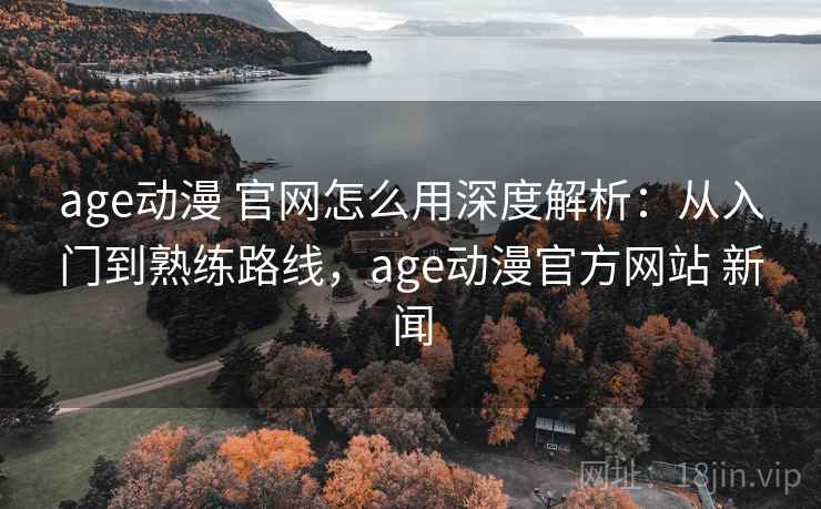 age动漫 官网怎么用深度解析：从入门到熟练路线，age动漫官方网站 新闻