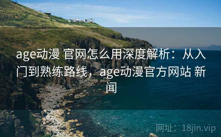 age动漫 官网怎么用深度解析：从入门到熟练路线，age动漫官方网站 新闻
