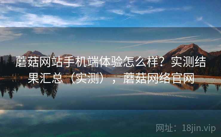 蘑菇网站手机端体验怎么样？实测结果汇总（实测），蘑菇网络官网