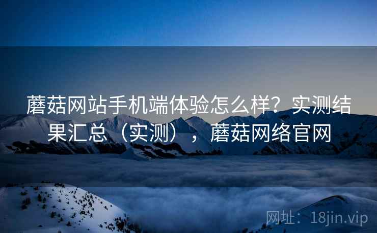 蘑菇网站手机端体验怎么样？实测结果汇总（实测），蘑菇网络官网