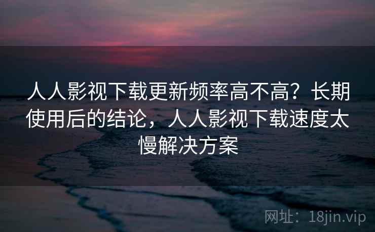 人人影视下载更新频率高不高?长期使用后的结论,人人影视下载速度太慢解决方案 人人影视下载更新频率高不高?长期使用后的结论,人人影视下载速度太慢解决方案