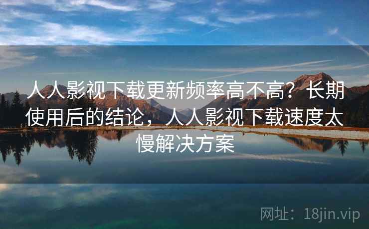 人人影视下载更新频率高不高?长期使用后的结论,人人影视下载速度太慢解决方案 人人影视下载更新频率高不高?长期使用后的结论,人人影视下载速度太慢解决方案