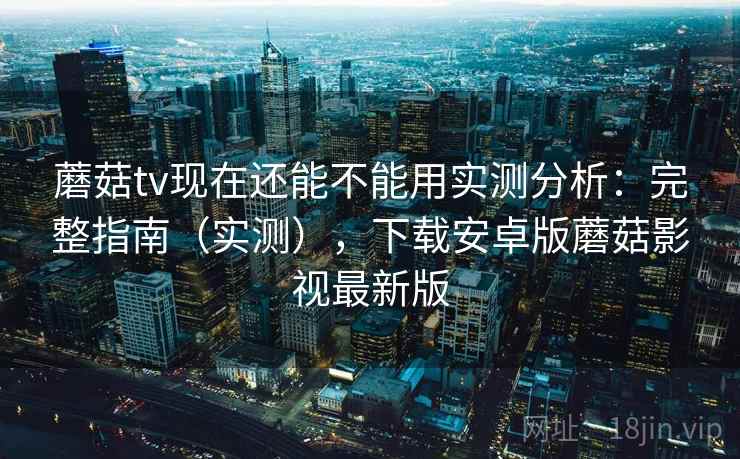 蘑菇tv现在还能不能用实测分析：完整指南（实测），下载安卓版蘑菇影视最新版
