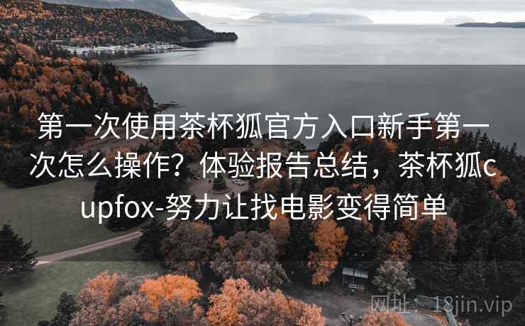 第一次使用茶杯狐官方入口新手第一次怎么操作？体验报告总结，茶杯狐cupfox-努力让找电影变得简单