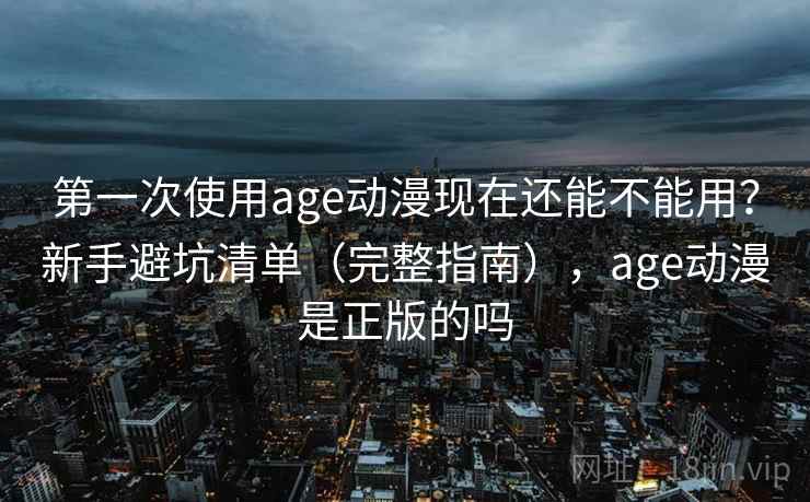 第一次使用age动漫现在还能不能用?新手避坑清单(完整指南),age动漫是正版的吗 第一次使用age动漫现在还能不能用?新手避坑清单(完整指南),age动漫是正版的吗
