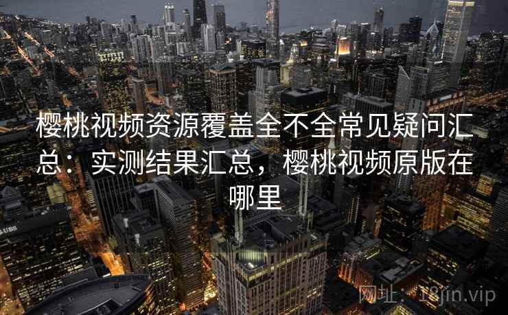 樱桃视频资源覆盖全不全常见疑问汇总：实测结果汇总，樱桃视频原版在哪里