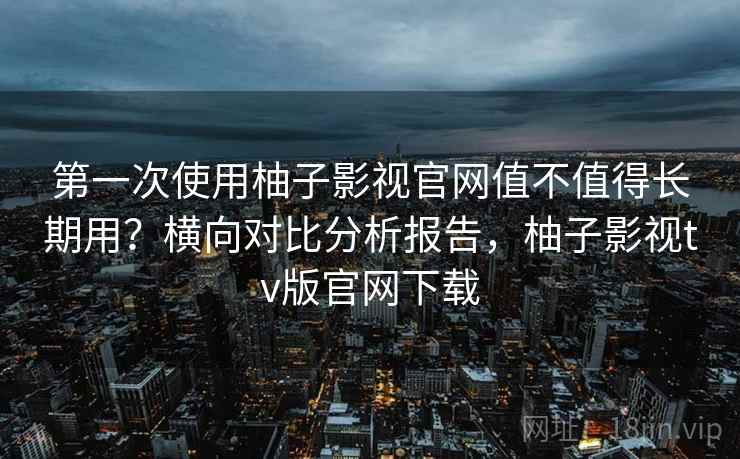 第一次使用柚子影视官网值不值得长期用?横向对比分析报告,柚子影视tv版官网下载 第一次使用柚子影视官网值不值得长期用?横向对比分析报告,柚子影视tv版官网下载