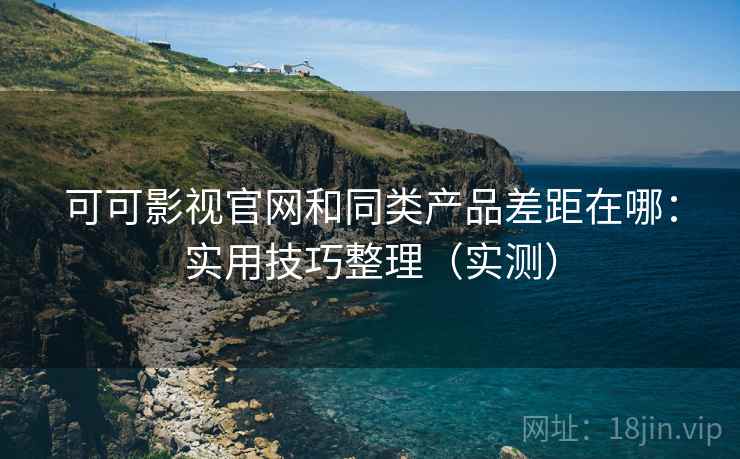 可可影视官网和同类产品差距在哪:实用技巧整理(实测) 可可影视官网和同类产品差距在哪:实用技巧整理(实测)