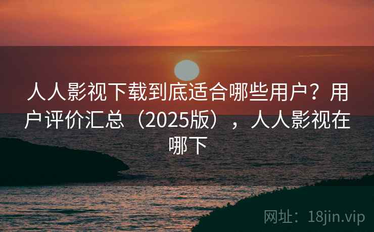 人人影视下载到底适合哪些用户?用户评价汇总(2025版),人人影视在哪下 人人影视下载到底适合哪些用户?用户评价汇总(2025版),人人影视在哪下