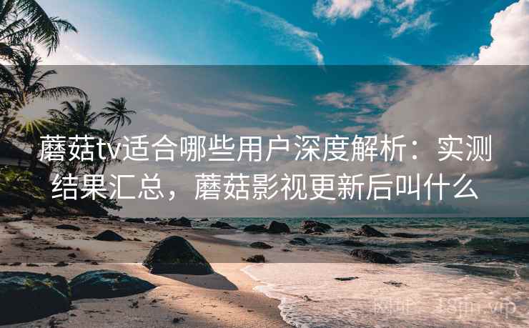 蘑菇tv适合哪些用户深度解析:实测结果汇总,蘑菇影视更新后叫什么 蘑菇tv适合哪些用户深度解析:实测结果汇总,蘑菇影视更新后叫什么