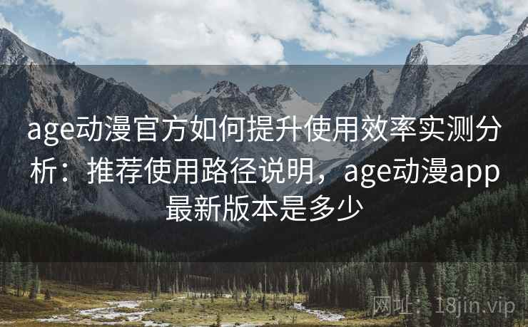 age动漫官方如何提升使用效率实测分析：推荐使用路径说明，age动漫app最新版本是多少