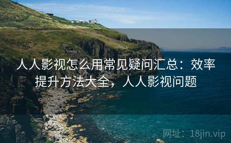 人人影视怎么用常见疑问汇总:效率提升方法大全,人人影视问题 人人影视怎么用常见疑问汇总:效率提升方法大全,人人影视问题