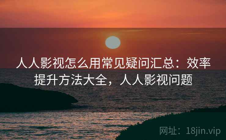 人人影视怎么用常见疑问汇总:效率提升方法大全,人人影视问题 人人影视怎么用常见疑问汇总:效率提升方法大全,人人影视问题