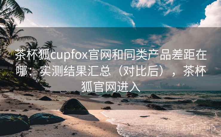 茶杯狐cupfox官网和同类产品差距在哪:实测结果汇总(对比后),茶杯狐官网进入 茶杯狐cupfox官网和同类产品差距在哪:实测结果汇总(对比后),茶杯狐官网进入