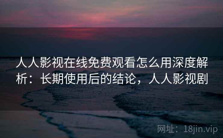 人人影视在线免费观看怎么用深度解析:长期使用后的结论,人人影视剧 人人影视在线免费观看怎么用深度解析:长期使用后的结论,人人影视剧