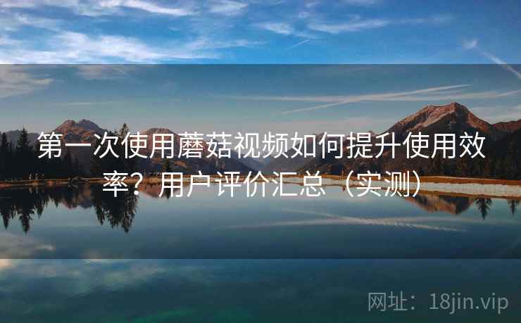 第一次使用蘑菇视频如何提升使用效率?用户评价汇总(实测) 第一次使用蘑菇视频如何提升使用效率?用户评价汇总(实测)