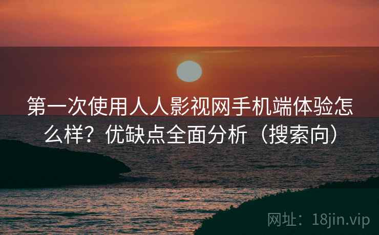 第一次使用人人影视网手机端体验怎么样？优缺点全面分析（搜索向）