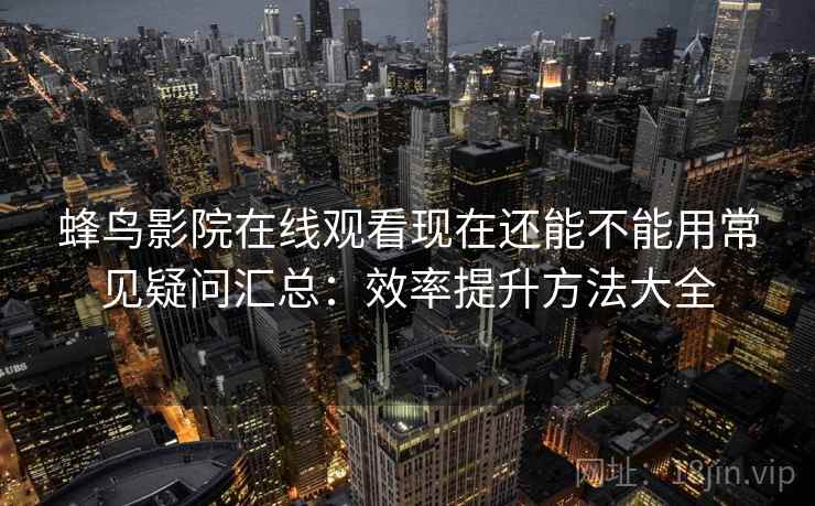 蜂鸟影院在线观看现在还能不能用常见疑问汇总：效率提升方法大全